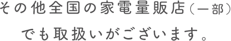 その他全国の家電量販店（一部）でも取扱いがございます。